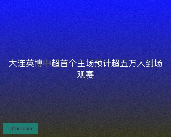 大连英博中超首个主场预计超五万人到场观赛