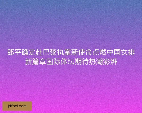 郎平确定赴巴黎执掌新使命点燃中国女排新篇章国际体坛期待热潮澎湃