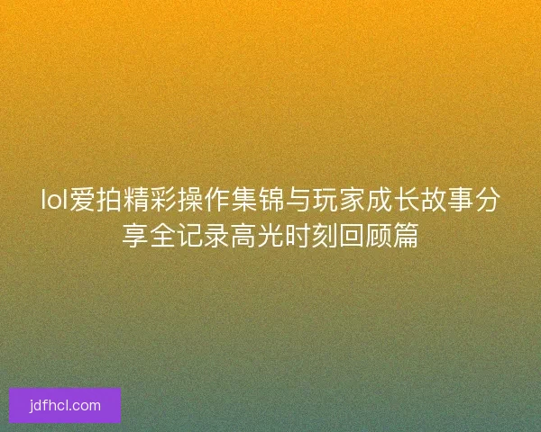 lol爱拍精彩操作集锦与玩家成长故事分享全记录高光时刻回顾篇