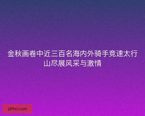 金秋画卷中近三百名海内外骑手竞速太行山尽展风采与激情