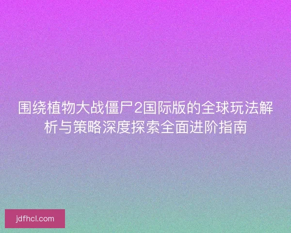 围绕植物大战僵尸2国际版的全球玩法解析与策略深度探索全面进阶指南